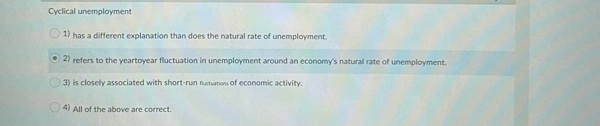 Cyclical unemployment
O 1) has a different explanation than does the natural rate of unemployment.
O 2) refers to the yeartoyear fluctuation in unemployment around an economy's natural rate of unemployment.
O 3) is closely associated with short-run fluctuations of economic activity.
O 4) All of the above are correct.
