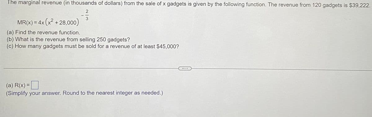 The marginal revenue (in thousands of dollars) from the sale of x gadgets is given by the following function. The revenue from 120 gadgets is $39,222.
2
3
MR(x) = 4x (x² + 28,000)
(a) Find the revenue function.
(b) What is the revenue from selling 250 gadgets?
(c) How many gadgets must be sold for a revenue of at least $45,000?
(a) R(x) =
(Simplify your answer. Round to the nearest integer as needed.)
