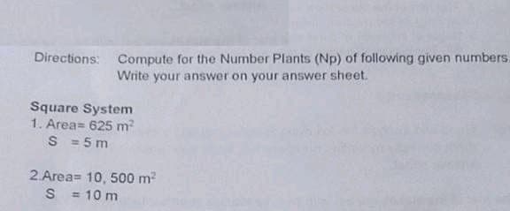 Compute for the Number Plants (Np) of following given numbers.
Write your answer on your answer sheet.
Directions:
Square System
1. Area= 625 m2
S = 5 m
2 Area= 10, 500 m2
= 10 m
