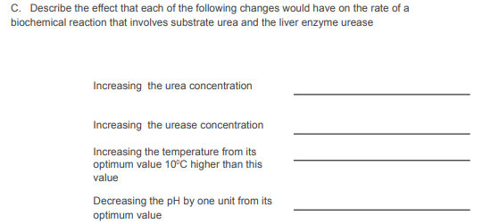 C. Describe the effect that each of the following changes would have on the rate of a
biochemical reaction that involves substrate urea and the liver enzyme urease
Increasing the urea concentration
Increasing the urease concentration
Increasing the temperature from its
optimum value 10°C higher than this
value
Decreasing the pH by one unit from its
optimum value
