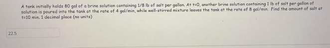 22.5
A tank initially holds 80 gal of a brine solution containing 1/8 lb of salt per gallon. At t=0, another brine solution containing 1 lb of salt per gallon of
solution is poured into the tank at the rate of 4 gal/min, while well-stirred mixture leaves the tank at the rate of 8 gal/min. Find the amount of salt at
1-10 min. 1 decimal place (no units)