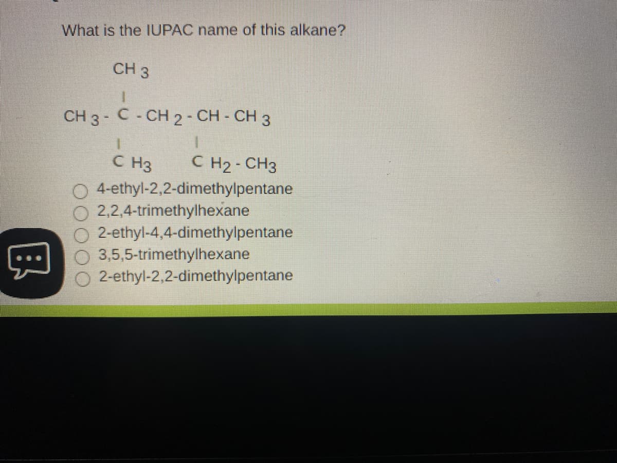 What is the IUPAC name of this alkane?
CH 3
CH 3 - C- CH 2- CH - CH 3
C H2- CH3
C H3
O 4-ethyl-2,2-dimethylpentane
2,2,4-trimethylhexane
2-ethyl-4,4-dimethylpentane
3,5,5-trimethylhexane
2-ethyl-2,2-dimethylpentane
