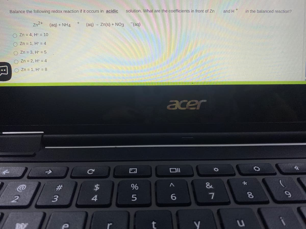 Balance the following redox reaction if it occurs in acidic
solution. What are the coefficients in front of Zn
and H
in the balanced reaction?
Zn2+
(aq) + NH4
(aq) Zn(s) + NO3
(aq)
O Zn = 4, H* = 10
O Zn = 1, H* = 4
O Zn = 3, H* = 5
O Zn = 2, H* = 4
Zn = 1, H = 8
acer
Ce
#3
2$
%
&
2
3
4.
8
t
00
