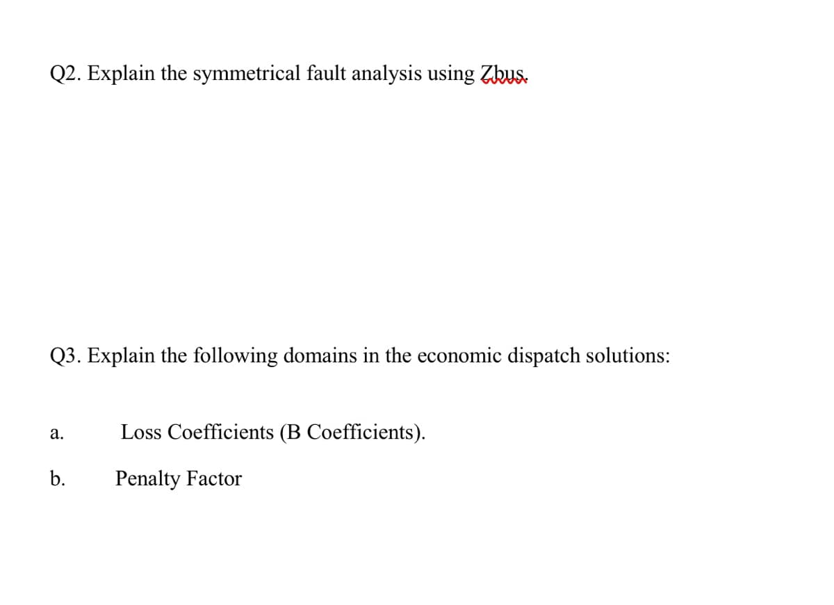 Q2. Explain the symmetrical fault analysis using Zkus.
Q3. Explain the following domains in the economic dispatch solutions:
а.
Loss Coefficients (B Coefficients).
b.
Penalty Factor
