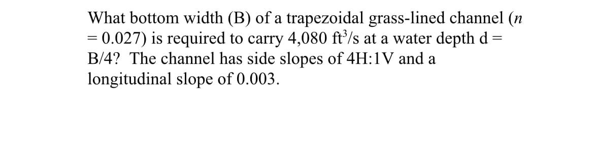 What bottom width (B) of a trapezoidal grass-lined channel (n
= 0.027) is required to carry 4,080 ft³/s at a water depth d=
B/4? The channel has side slopes of 4H:1V and a
longitudinal slope of 0.003.