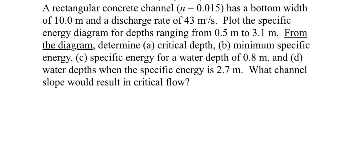 A rectangular concrete channel (n = 0.015) has a bottom width
of 10.0 m and a discharge rate of 43 m³/s. Plot the specific
energy diagram for depths ranging from 0.5 m to 3.1 m. From
the diagram, determine (a) critical depth, (b) minimum specific
energy, (c) specific energy for a water depth of 0.8 m, and (d)
water depths when the specific energy is 2.7 m. What channel
slope would result in critical flow?