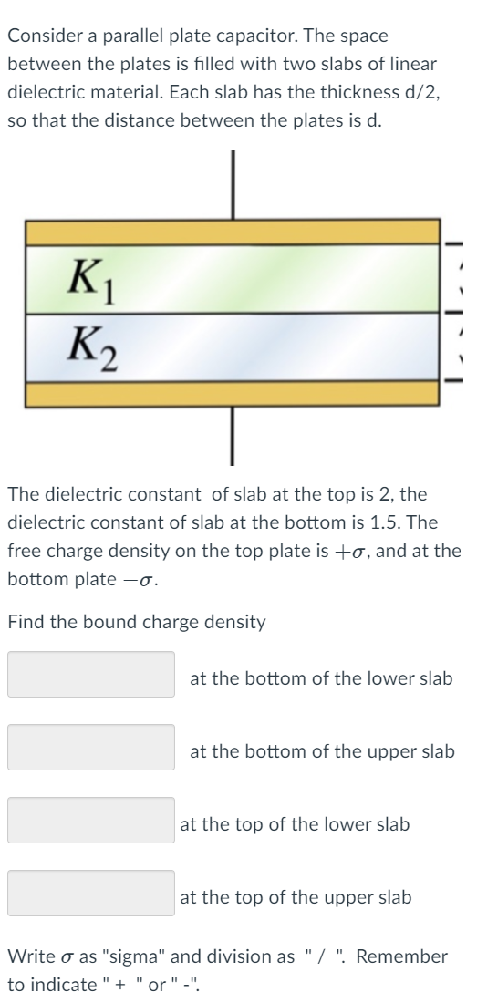 Consider a parallel plate capacitor. The space
between the plates is filled with two slabs of linear
dielectric material. Each slab has the thickness d/2,
so that the distance between the plates is d.
K1
K2
The dielectric constant of slab at the top is 2, the
dielectric constant of slab at the bottom is 1.5. The
free charge density on the top plate is +o, and at the
bottom plate -o.
Find the bound charge density
at the bottom of the lower slab
at the bottom of the upper slab
at the top of the lower slab
at the top of the upper slab
Write o as "sigma" and division as "/ ". Remember
to indicate "
"or ""
