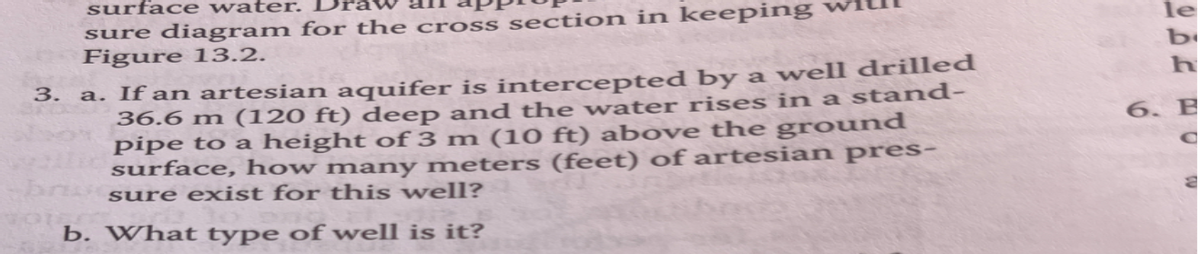 surface water.
sure diagram for the cross section in keeping
Figure 13.2.
3. a. If an artesian aquifer is intercepted by a well drilled
36.6 m (120 ft) deep and the water rises in a stand-
pipe to a height of 3 m (10 ft) above the ground
surface, how many meters (feet) of artesian pres-
sure exist for this well?
b. What type of well is it?
le
b
6. B
C
2