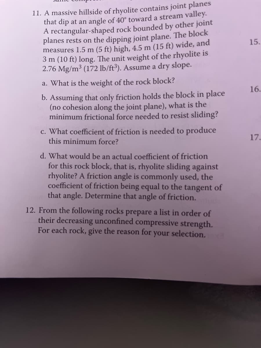 11. A massive hillside of rhyolite contains joint planes
that dip at an angle of 40° toward a stream valley.
A rectangular-shaped rock bounded by other joint
planes rests on the dipping joint plane. The block
measures 1.5 m (5 ft) high, 4.5 m (15 ft) wide, and
3 m (10 ft) long. The unit weight of the rhyolite is
2.76 Mg/m³ (172 lb/ft³). Assume a dry slope.
a. What is the weight of the rock block?
b. Assuming that only friction holds the block in place
(no cohesion along the joint plane), what is the
minimum frictional force needed to resist sliding?
c. What coefficient of friction is needed to produce
this minimum force?
d. What would be an actual coefficient of friction
for this rock block, that is, rhyolite sliding against
rhyolite? A friction angle is commonly used, the
coefficient of friction being equal to the tangent of
that angle. Determine that angle of friction.
12. From the following rocks prepare a list in order of
their decreasing unconfined compressive strength.
For each rock, give the reason for your selection.
15.
16.
17.