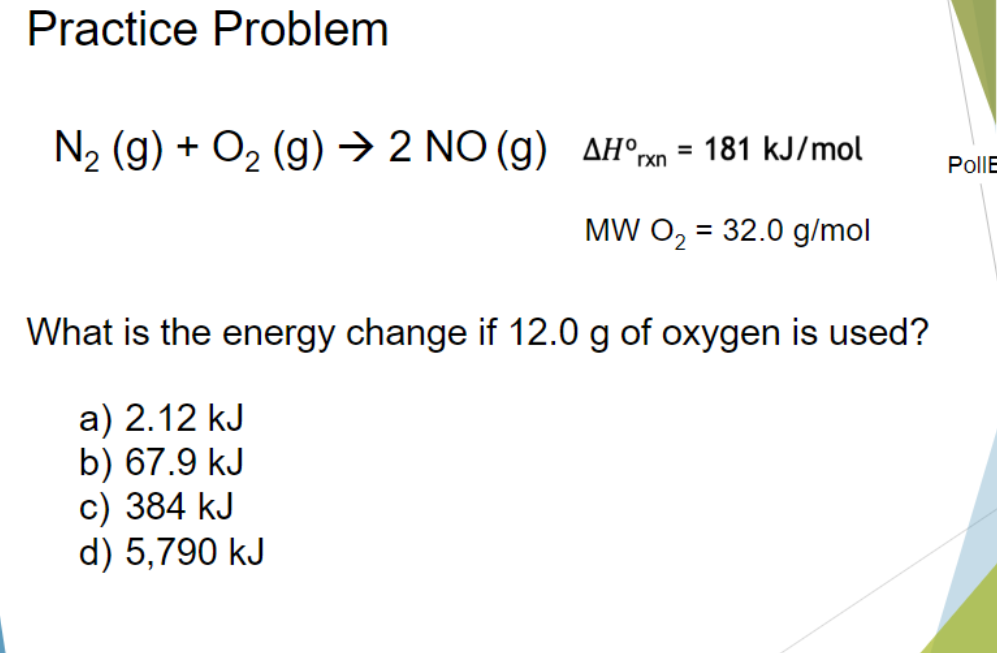 Practice Problem
N2 (g) + O2 (g) →> 2 NO (g) AH°m = 181 kJ/mol
%3D
rxn
PollE
MW O, = 32.0 g/mol
What is the energy change if 12.0 g of oxygen is used?
a) 2.12 kJ
b) 67.9 kJ
c) 384 kJ
d) 5,790 kJ
