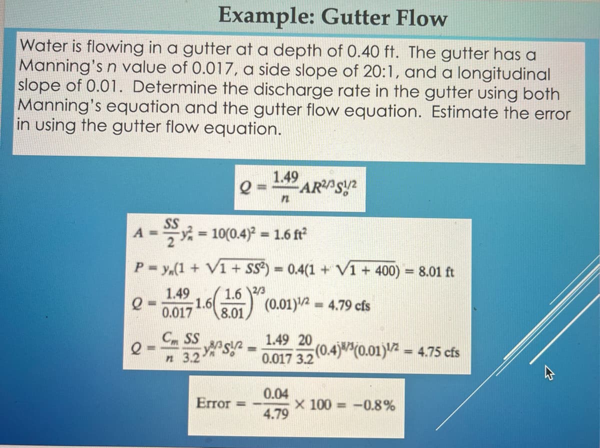 Example: Gutter Flow
Water is flowing in a gutter at a depth of 0.40 ft. The gutter has a
Manning's n value of 0.017, a side slope of 20:1, and a longitudinal
slope of 0.01. Determine the discharge rate in the gutter using both
Manning's equation and the gutter flow equation. Estimate the error
in using the gutter flow equation.
A =
SS
1.49
0.017
1.6
Cm SS
n 3.2
Q
=10(0.4)² = 1.6 ft²
P = y(1 + V1 + SS²) = 0.4(1 + V1 + 400) = 8.01 ft
1.6 2/3
e
(0.01)¹1/2=4.79 cfs
8.01
Sin
Error
1.49
n
AR2/351/2
1.49 20
0.017 3.2
0.04
4.79
(0.4)(0.01)¹/2 = 4.75 cfs
X 100 -0.8%