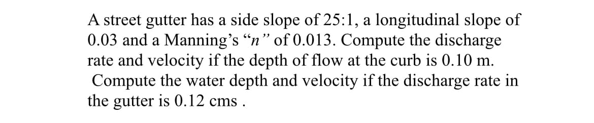 A street gutter has a side slope of 25:1, a longitudinal slope of
0.03 and a Manning's “n” of 0.013. Compute the discharge
rate and velocity if the depth of flow at the curb is 0.10 m.
Compute the water depth and velocity if the discharge rate in
the gutter is 0.12 cms.