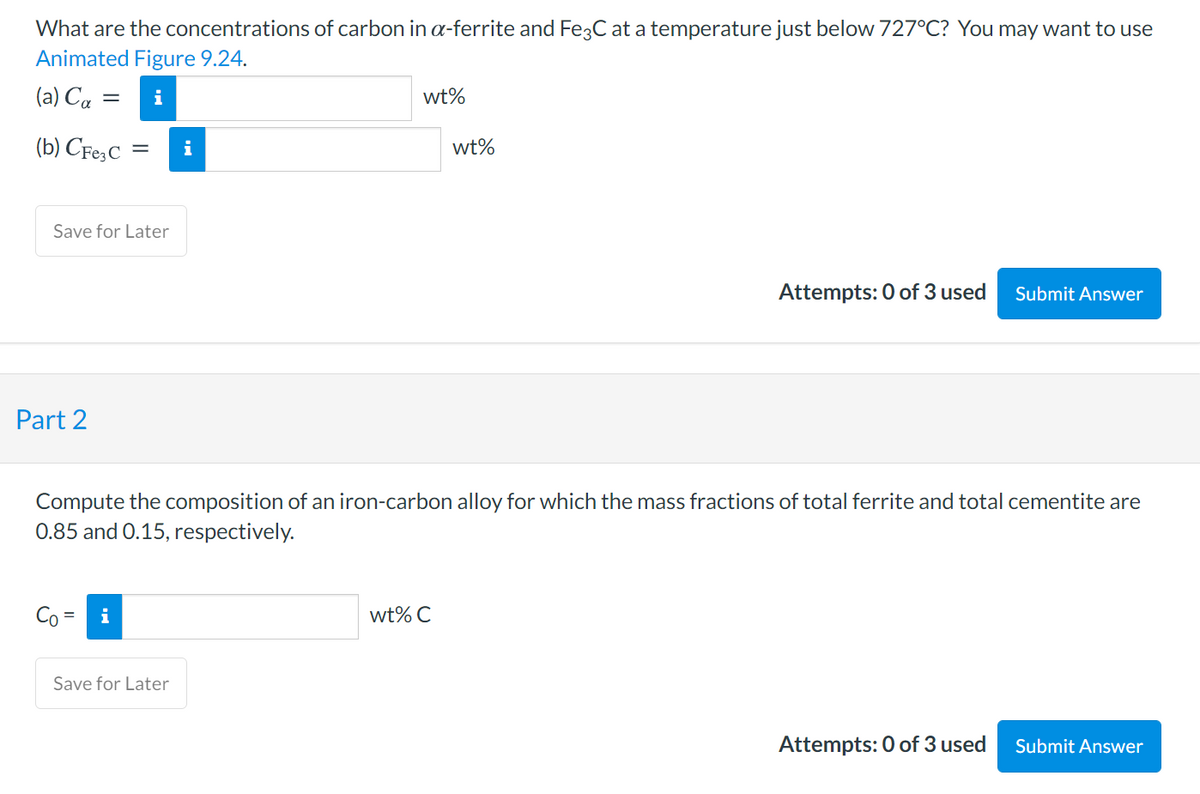 What are the concentrations of carbon in a-ferrite and Fe3C at a temperature just below 727°C? You may want to use
Animated Figure 9.24.
(a) Ca
i
wt%
||
(b) CFe,C =
i
wt%
Save for Later
Attempts: 0 of 3 used
Submit Answer
Part 2
Compute the composition of an iron-carbon alloy for which the mass fractions of total ferrite and total cementite are
0.85 and 0.15, respectively.
Co=
i
wt% C
Save for Later
Attempts: 0 of 3 used
Submit Answer
