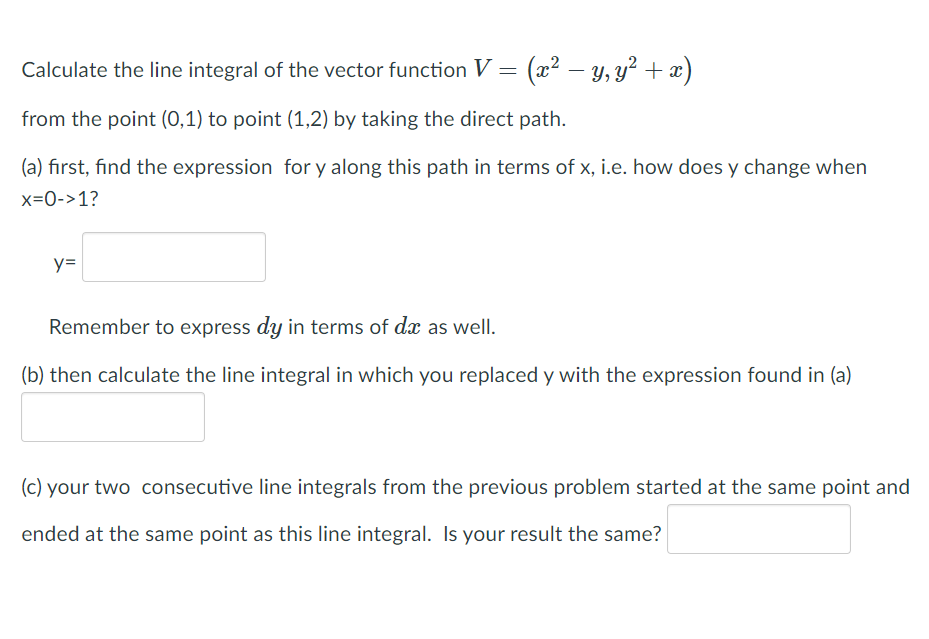 Calculate the line integral of the vector function V = (x² – y, y² + x)
from the point (0,1) to point (1,2) by taking the direct path.
(a) first, find the expression for y along this path in terms of x, i.e. how does y change when
x=0->1?
y=
Remember to express dy in terms of dæ as well.
(b) then calculate the line integral in which you replaced y with the expression found in (a)
(c) your two consecutive line integrals from the previous problem started at the same point and
ended at the same point as this line integral. Is your result the same?
