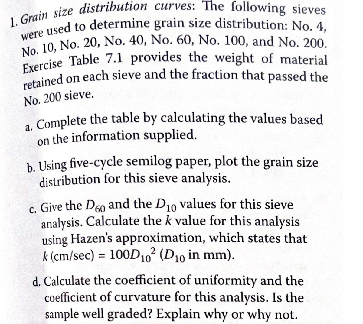 1. Grain size distribution curves: The following sieves
were used to determine grain size distribution: No. 4,
No. 10, No. 20, No. 40, No. 60, No. 100, and No. 200.
Exercise Table 7.1 provides the weight of material
retained on each sieve and the fraction that passed the
No. 200 sieve.
a. Complete the table by calculating the values based
on the information supplied.
b. Using five-cycle semilog paper, plot the grain size
distribution for this sieve analysis.
c. Give the D60 and the D10 values for this sieve
analysis. Calculate the k value for this analysis
using Hazen's approximation, which states that
k (cm/sec) = 100D10² (D10 in mm).
d. Calculate the coefficient of uniformity and the
coefficient of curvature for this analysis. Is the
sample well graded? Explain why or why not.