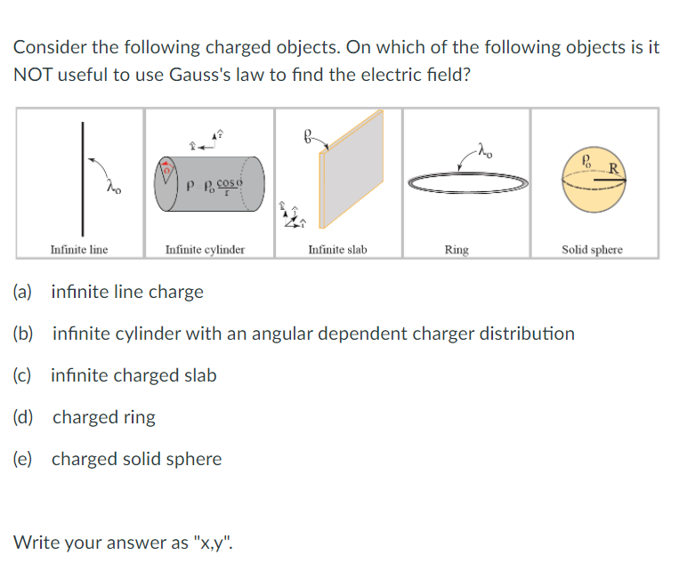 Consider the following charged objects. On which of the following objects is it
NOT useful to use Gauss's law to find the electric field?
R
Infinite cylinder
Solid sphere
Infinite line
Infinite slab
Ring
(a) infinite line charge
(b) infinite cylinder with an angular dependent charger distribution
(c) infinite charged slab
(d) charged ring
(e) charged solid sphere
Write your answer as "x,y".
