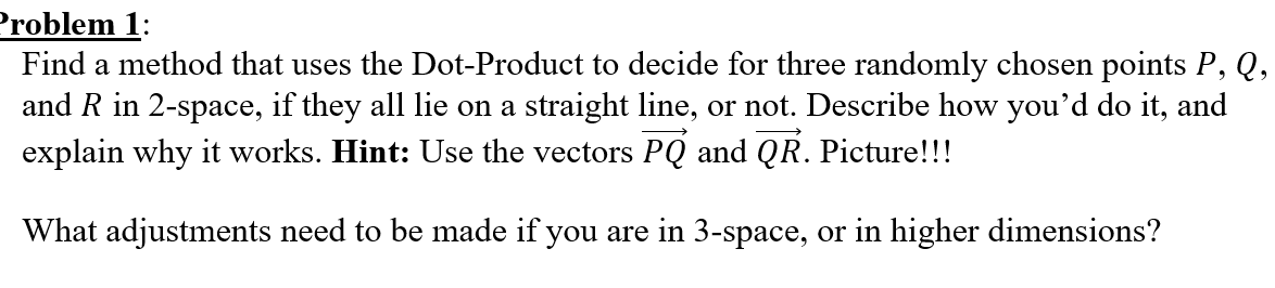 Find a method that uses the Dot-Product to decide for three randomly chosen points P, Q,
and R in 2-space, if they all lie on a straight line, or not. Describe how you'd do it, and
explain why it works. Hint: Use the vectors PQ and QR. Picture!!!
What adjustments need to be made if you are in 3-space, or in higher dimensions?
