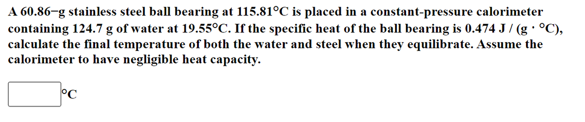 A 60.86-g stainless steel ball bearing at 115.81°C is placed in a constant-pressure calorimeter
containing 124.7 g of water at 19.55°C. If the specific heat of the ball bearing is 0.474 J / (g · °C),
calculate the final temperature of both the water and steel when they equilibrate. Assume the
calorimeter to have negligible heat capacity.
°C
