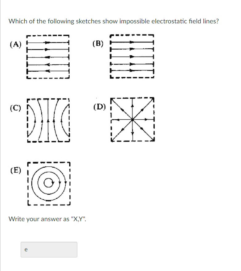 Which of the following sketches show impossible electrostatic field lines?
(A) !
(B)
L
DHG
(C)
(D)
(E)
Write your answer as "X,Y".
e
