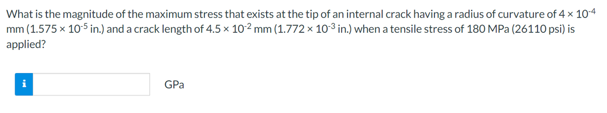 What is the magnitude of the maximum stress that exists at the tip of an internal crack having a radius of curvature of 4 × 10-4
mm (1.575 x 10-5 in.) and a crack length of 4.5 x 10-2 mm (1.772 × 10-3 in.) when a tensile stress of 180 MPa (26110 psi) is
applied?
i
GPa
