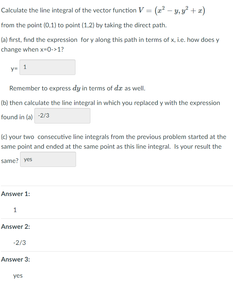 Calculate the line integral of the vector function V
(2? – y, y² + æ)
from the point (0,1) to point (1,2) by taking the direct path.
(a) first, find the expression for y along this path in terms of x, i.e. how does y
change when x=0->1?
1
y=
Remember to express dy in terms of dx as well.
(b) then calculate the line integral in which you replaced y with the expression
found in (a) -2/3
(c) your two consecutive line integrals from the previous problem started at the
same point and ended at the same point as this line integral. Is your result the
same? yes
Answer 1:
1
Answer 2:
-2/3
Answer 3:
yes
