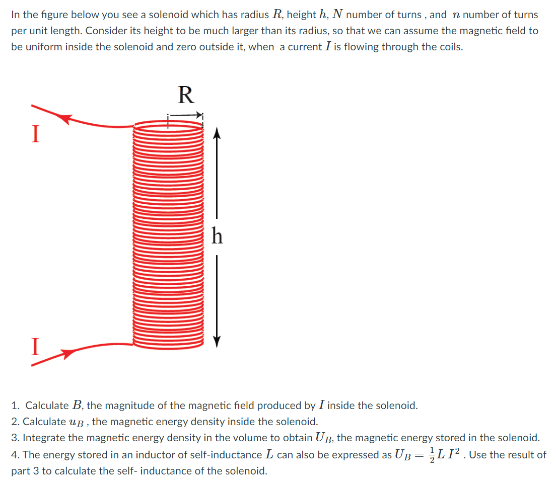 In the figure below you see a solenoid which has radius R, height h, N number of turns , and n number of turns
per unit length. Consider its height to be much larger than its radius, so that we can assume the magnetic field to
be uniform inside the solenoid and zero outside it, when a current I is flowing through the coils.
R
I
h
1. Calculate B, the magnitude of the magnetic field produced by I inside the solenoid.
2. Calculate u B , the magnetic energy density inside the solenoid.
3. Integrate the magnetic energy density in the volume to obtain UB, the magnetic energy stored in the solenoid.
4. The energy stored in an inductor of self-inductance L can also be expressed as UB= ;LI² .Use the result of
part 3 to calculate the self- inductance of the solenoid.
