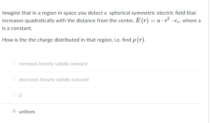 Imagine that in a region in space you detect a spherical symmetric electric field that
increases quadratically with the distance from the center, E (r) = a · r2 . er, where a
is a constant.
How is the the charge distributed in that region, i.e. find p (r).
increases linearly radially outward
decreases linearly radially outward
uniform
