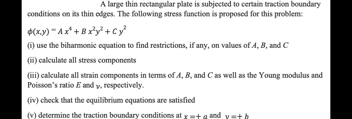 A large thin rectangular plate is subjected to certain traction boundary
conditions on its thin edges. The following stress function is proposed for this problem:
2
p(x,y) = A x² + B x²y² + Cy²
(i) use the biharmonic equation to find restrictions, if any, on values of A, B, and C
(ii) calculate all stress components
(iii) calculate all strain components in terms of A, B, and C as well as the Young modulus and
Poisson's ratio E and y, respectively.
(iv) check that the equilibrium equations are satisfied
(v) determine the traction boundary conditions at x =+q and
y=+ b
