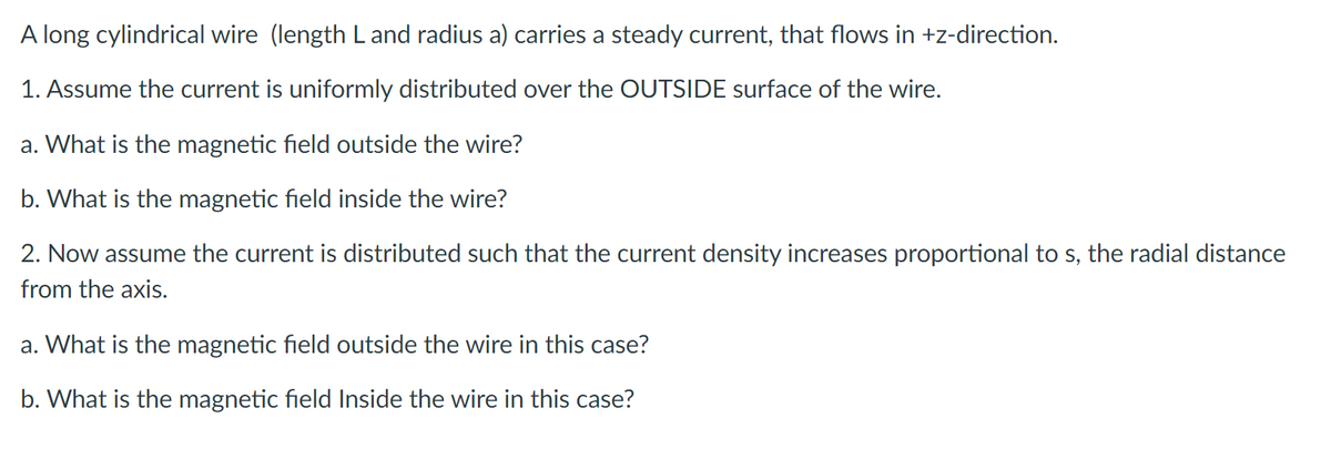 A long cylindrical wire (length L and radius a) carries a steady current, that flows in +z-direction.
1. Assume the current is uniformly distributed over the OUTSIDE surface of the wire.
a. What is the magnetic field outside the wire?
b. What is the magnetic field inside the wire?
2. Now assume the current is distributed such that the current density increases proportional to s, the radial distance
from the axis.
a. What is the magnetic field outside the wire in this case?
b. What is the magnetic field Inside the wire in this case?
