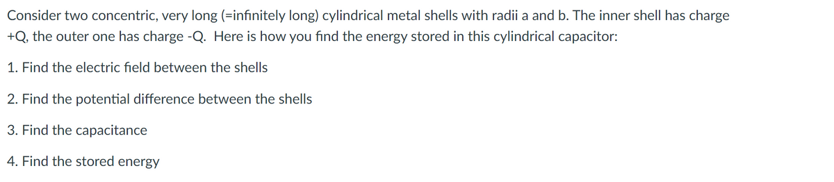 Consider two concentric, very long (=infinitely long) cylindrical metal shells with radii a and b. The inner shell has charge
+Q, the outer one has charge -Q. Here is how you find the energy stored in this cylindrical capacitor:
1. Find the electric field between the shells
2. Find the potential difference between the shells
3. Find the capacitance
4. Find the stored energy
