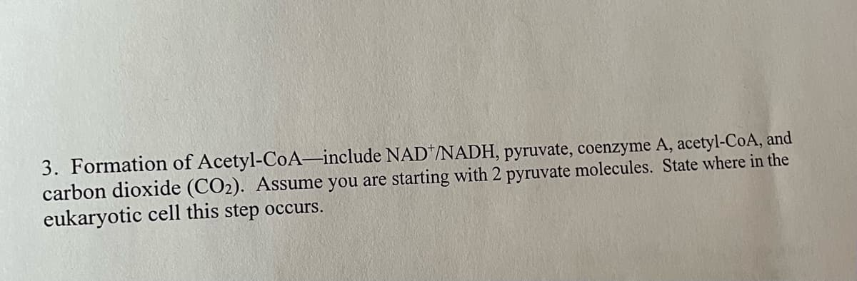 3. Formation of Acetyl-CoA-include NAD/NADH, pyruvate, coenzyme A, acetyl-CoA, and
carbon dioxide (CO2). Assume you are starting with 2 pyruvate molecules. State where in the
eukaryotic cell this step occurs.