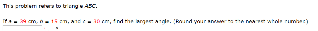 This problem refers to triangle ABC.
If a
39 cm, b = 15 cm, and c = 30 cm, find the largest angle. (Round your answer to the nearest whole number.)
