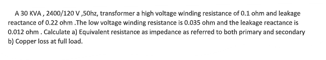 A 30 KVA , 2400/120 V ,50hz, transformer a high voltage winding resistance of 0.1 ohm and leakage
reactance of 0.22 ohm .The low voltage winding resistance is 0.035 ohm and the leakage reactance is
0.012 ohm. Calculate a) Equivalent resistance as impedance as referred to both primary and secondary
b) Copper loss at full load.
