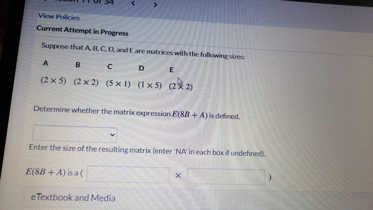 34
View Policies
Current Attempt in Progress
Suppose that A, B, C, D, and E are matrices with the following sizes:
(2 x 5) (2 x 2) (5 x 1) (1 x 5) (2 2)
Determine whether the matrix expression E(8B +A) is defined.
Enter the size of the resulting matrix (enter 'NA in each box if undefined).
E(8B + A) is a (
e Textbook and Media
