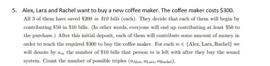 5. Alex, Lara and Rachel want to buy a new coffee maker. The coffee maker costs $300.
All 3 of them have saved $200 in $10 bills (each). They decide that each of them will begin by
contributing $50 in $10 bills. (In other words, everyone will end up contributing at least $50 to
the purchase.) After this initial deposit, each of them will contribute some amount of money in
order to reach the required $300 to buy the coffee maker. For each me {Alex, Lara, Rachel} we
will denote by am the number of $10 bills that person m is left with after they buy the sound
system. Count the number of possible triples (aAlex, aLara, GRachel).
