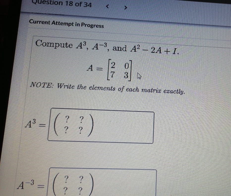 Question 18 of 34
Current Attempt in Progress
Compute A, A-3, and A? - 2A + I.
[2
A =
7.
%3D
NOTE: Write the elements of each matrix exactly.
A =
? ?
? ?
A3
? ?
3.
