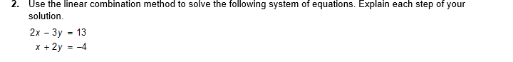 2. Use the linear combination method to solve the following system of equations. Explain each step of your
solution.
2x - 3y = 13
x + 2y
= -4
