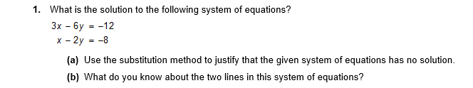 1. What is the solution to the following system of equations?
Зх - бу --12
x - 2y = -8
(a) Use the substitution method to justify that the given system of equations has no solution.
(b) What do you know about the two lines in this system of equations?
