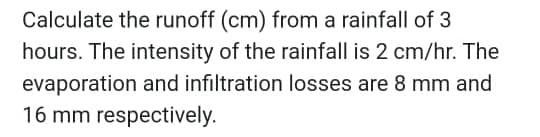Calculate the runoff (cm) from a rainfall of 3
hours. The intensity of the rainfall is 2 cm/hr. The
evaporation and infiltration losses are 8 mm and
16 mm respectively.
