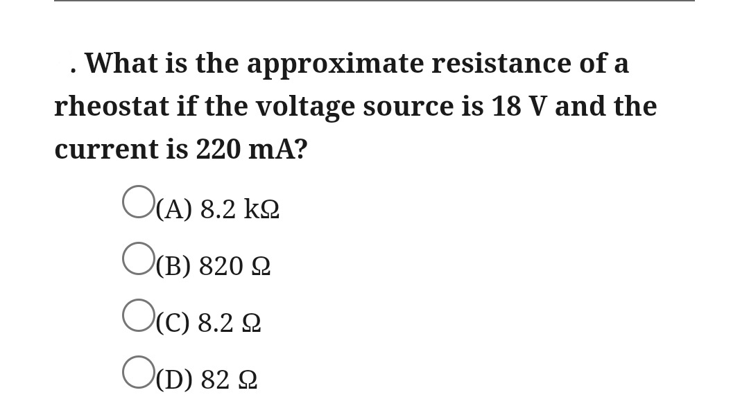 . What is the approximate resistance of a
rheostat if the voltage source is 18 V and the
current is 220 mA?
OCA) 8.2 kQ
O(B) 820 2
Oc) 8.2 2
OD) 82 2
