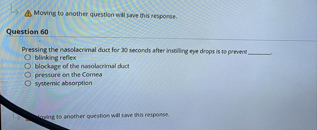 A Moving to another question will save this response.
Question 60
Pressing the nasolacrimal duct for 30 seconds after instilling eye drops is to prevent,
O blinking reflex
blockage of the nasolacrimal duct
O pressure on the Cornea
systemic absorption
oving to another question will save this response.
