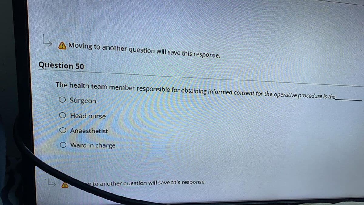 Moving to another question will save this response.
Question 50
The health team member responsible for obtaining informed consent for the operative procedure is the
O Surgeon
O Head nurse
O Anaesthetist
O Ward in charge
a to another question will save this response.
