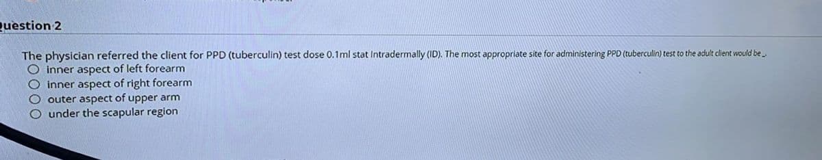 Question 2
The physician referred the client for PPD (tuberculin) test dose 0.1ml stat Intradermally (ID). The most appropriate site for administering PPD (tuberculin) test to the adult client would be.
inner aspect of left forearm
inner aspect of right forearm
outer aspect of upper arm
O under the scapular region
OOO
