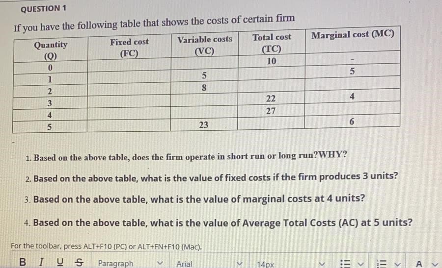 QUESTION 1
If you have the following table that shows the costs of certain firm
Total cost
Marginal cost (MC)
Fixed cost
Variable costs
Quantity
(Q)
(FC)
(VC)
(TC)
10
1
22
27
4
23
6.
1. Based on the above table, does the firm operate in short run or long run?WHY?
2. Based on the above table, what is the value of fixed costs if the firm produces 3 units?
3. Based on the above table, what is the value of marginal costs at 4 units?
4. Based on the above table, what is the value of Average Total Costs (AC) at 5 units?
For the toolbar, press ALT+F10 (PC) or ALT+FN+F10 (Mac).
BIUS
Paragraph
Arial
14px
:= v = v A

