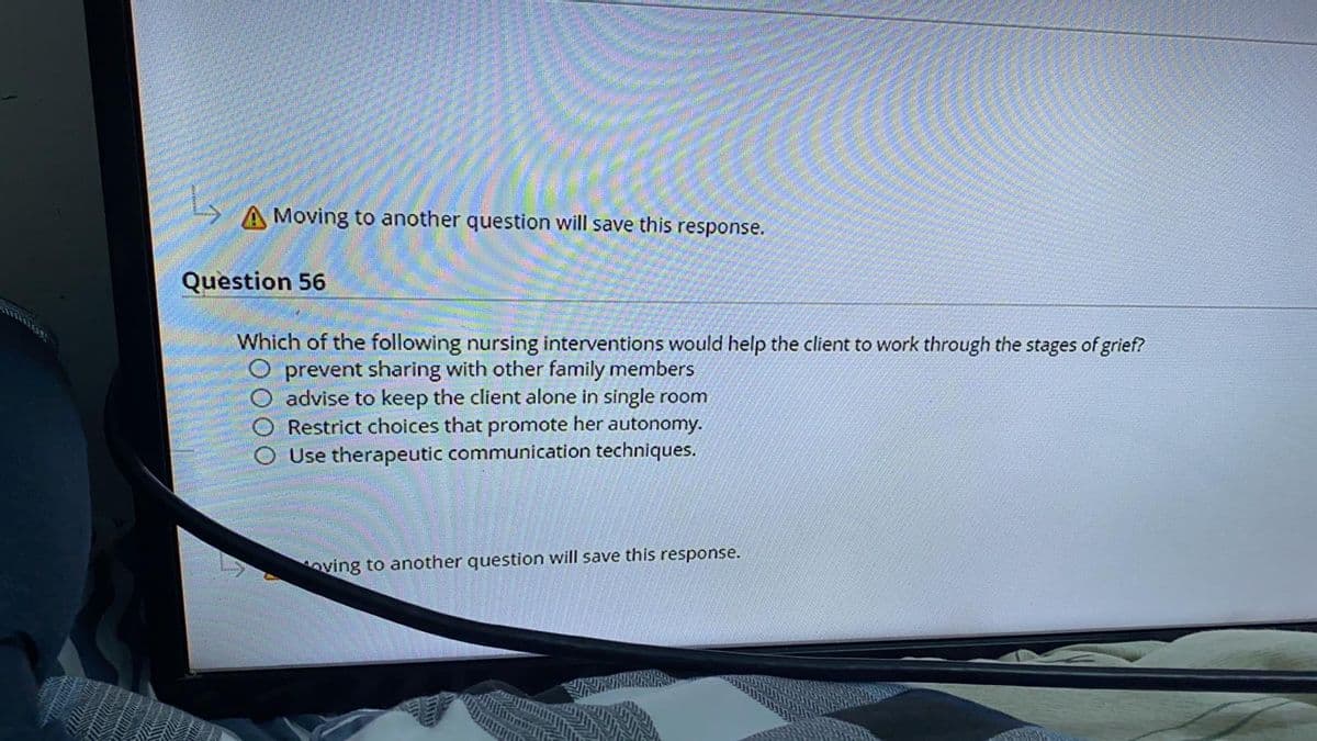 A Moving to another question will save this response.
Question 56
Which of the following nursing interventions would help the client to work through the stages of grief?
prevent sharing with other family members
O advise to keep the client alone in single room
Restrict choices that promote her autonomy.
Use therapeutic communication techniques.
oving to another question will save this response.
