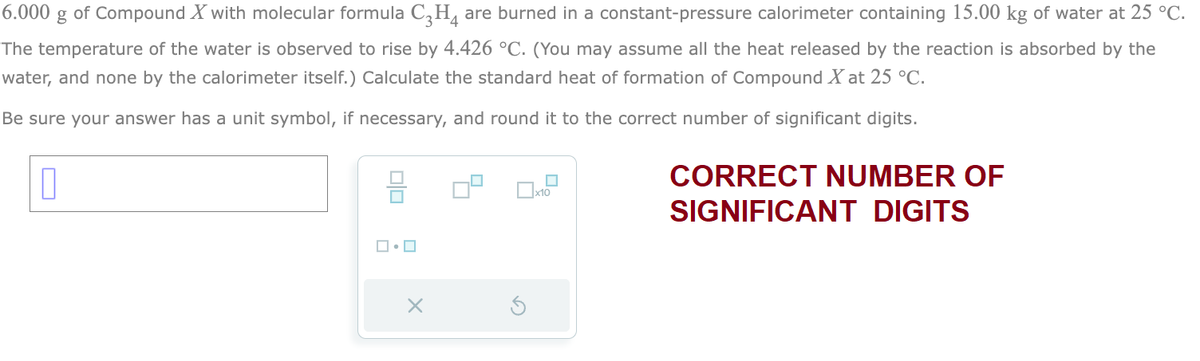 6.000 g of Compound X with molecular formula C₂H4 are burned in a constant-pressure calorimeter containing 15.00 kg of water at 25 °C.
The temperature of the water is observed to rise by 4.426 °C. (You may assume all the heat released by the reaction is absorbed by the
water, and none by the calorimeter itself.) Calculate the standard heat of formation of Compound X at 25 °C.
Be sure your answer has a unit symbol, if necessary, and round it to the correct number of significant digits.
0
010
ロ・ロ
X
CORRECT NUMBER OF
SIGNIFICANT DIGITS