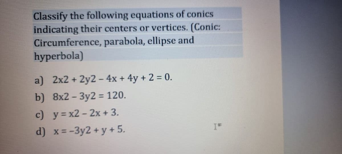 Classify the following equations of conics
indicating their centers or vertices. (Conic:
Circumference, parabola, ellipse and
hyperbola)
a) 2x2 + 2y2 - 4x + 4y + 2 = 0.
b) 8x2-3y2 = 120.
c) y=x2-2x + 3.
d) x = -3y2 + y + 5.