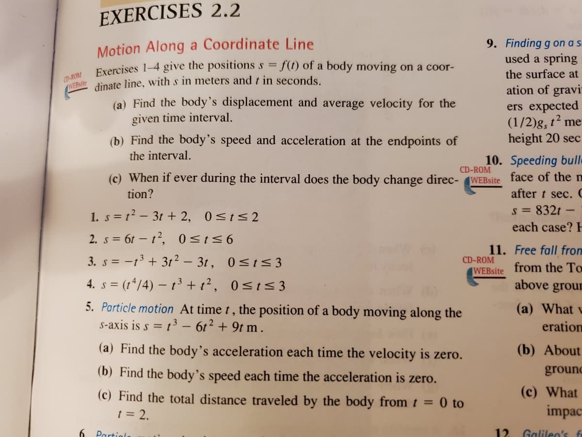 EXERCISES 2.2
Motion Along a Coordinate Line
Exercises 1-4 give the positions s = f(t) of a body moving on a coor-
dinate line, with s in meters and t in seconds.
9. Finding g on a s
used a spring
the surface at
CD-ROM
WEBsite
ation of gravi
ers expected
(1/2)g, t² me
height 20 sec
(a) Find the body's displacement and average velocity for the
given time interval.
(b) Find the body's speed and acceleration at the endpoints of
the interval.
10. Speeding bulle
(c) When if ever during the interval does the body change direc- WEBsite face of the n
after t sec. C
CD-ROM
tion?
s = 832t
each case?
1. s = t2 – 3t + 2, 0<t<2
2. s = 6t – t, 0<t<6
3. s = -13 + 3t² – 3t, 0<t< 3
11. Free fall from
CD-ROM
from the To
WEBsite
4. s = (t*/4) – t³ + t², 0<t< 3
above grour
5. Particle motion At time t, the position of a body moving along the
s-axis is s = t³ – 6t² + 9t m .
(a) What v
eration
(a) Find the body's acceleration each time the velocity is zero.
(b) About
(b) Find the body's speed each time the acceleration is zero.
ground
(c) Find the total distance traveled by the body from t = 0 to
t = 2.
(c) What
impac
6. Partiola
12
Galileo's fr
