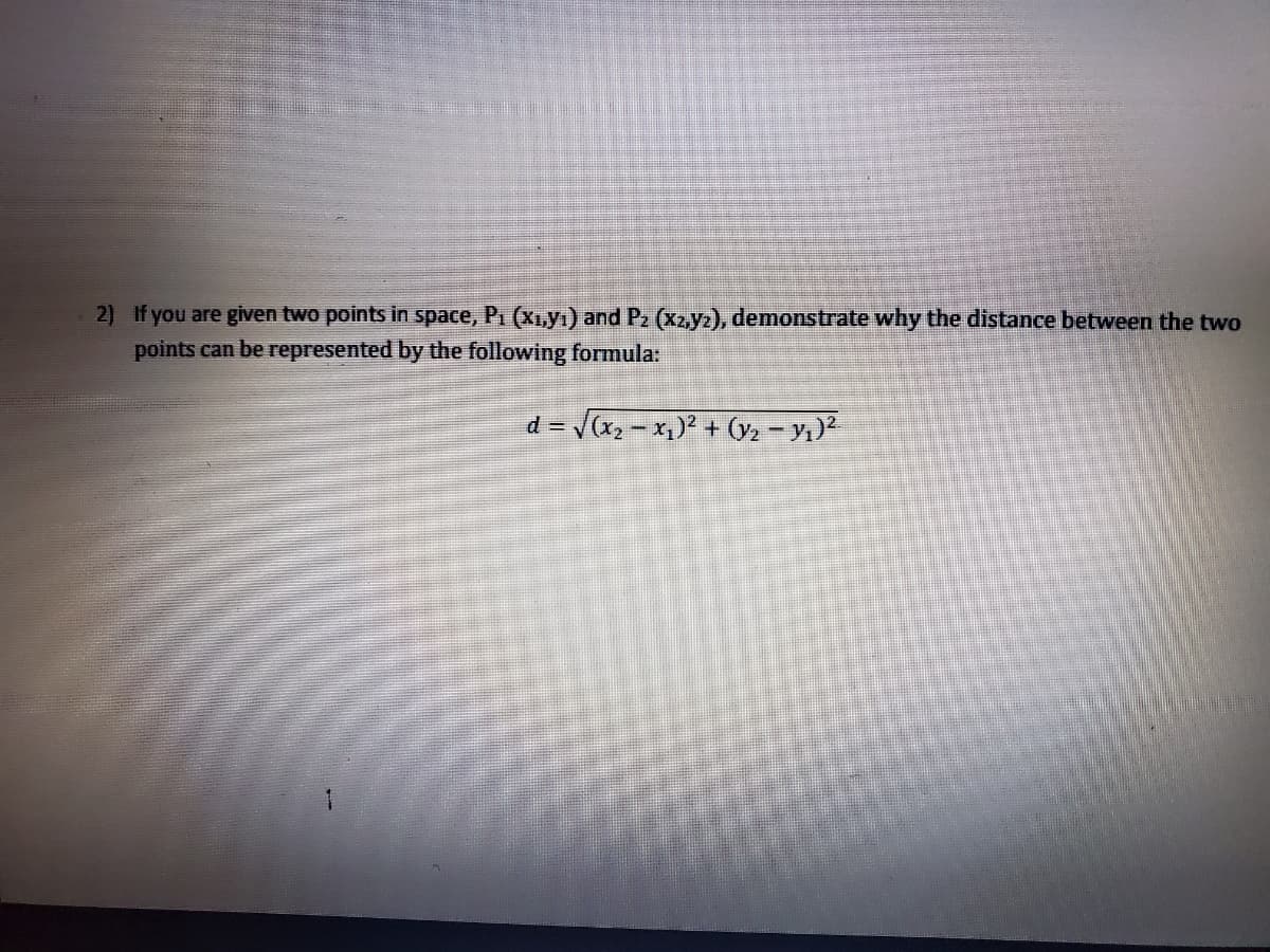 2) If you are given two points in space, P1 (Xı,yı) and P2 (X2,yz), demonstrate why the distance between the two
points can be represented by the following formula:
d = Vx, - x,)² + (y2 - y)2
