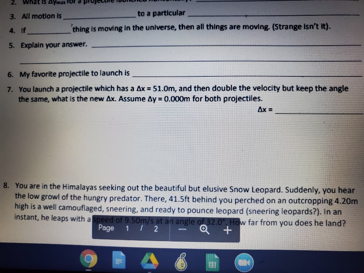 2. What IS Aymax TOra
3. All motion is
to a particular
4. If
thing is moving in the universe, then all things are moving. (Strange isn't it).
5. Explain your answer.
6. My favorite projectile to launch is
7. You launch a projectile which has a Ax = 51.0m, and then double the velocity but keep the angle
the same, what is the new Ax. Assume Ay = 0.000m for both projectiles.
Ax =
8. You are in the Himalayas seeking out the beautiful but elusive Snow Leopard. Suddenly, you hear
the low growl of the hungry predator. There, 41.5ft behind you perched on an outcropping 4.20m
high is a well camouflaged, sneering, and ready to pounce leopard (sneering leopards?). In an
instant, he leaps with a speed of 9.50m/s at an angle of 32.0". How far from you does he land?
Page
1 / 2
